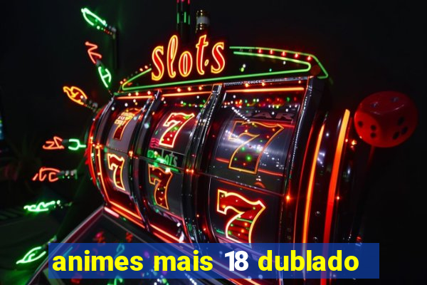 animes mais 18 dublado