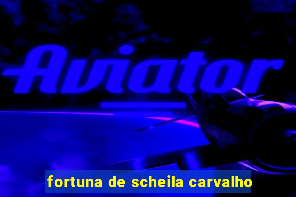 fortuna de scheila carvalho