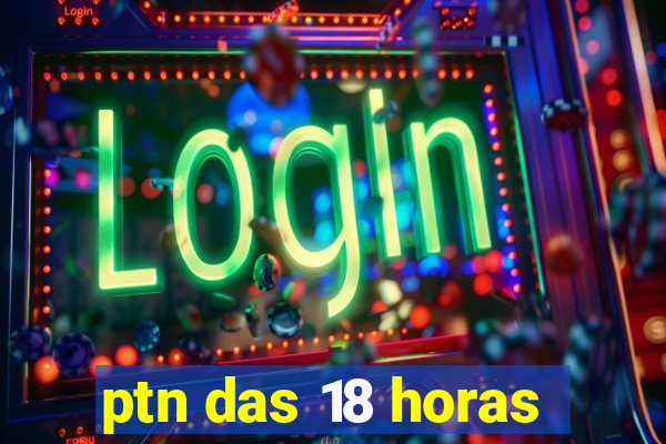 ptn das 18 horas