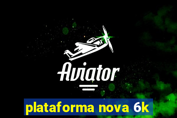 plataforma nova 6k