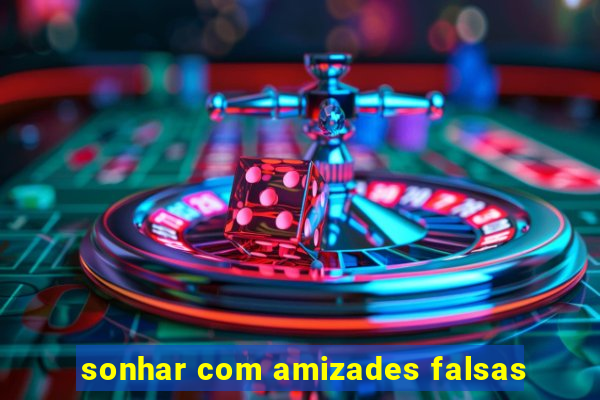 sonhar com amizades falsas